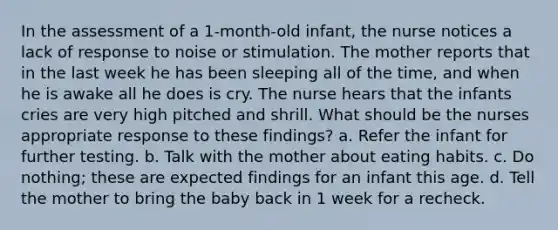 In the assessment of a 1-month-old infant, the nurse notices a lack of response to noise or stimulation. The mother reports that in the last week he has been sleeping all of the time, and when he is awake all he does is cry. The nurse hears that the infants cries are very high pitched and shrill. What should be the nurses appropriate response to these findings? a. Refer the infant for further testing. b. Talk with the mother about eating habits. c. Do nothing; these are expected findings for an infant this age. d. Tell the mother to bring the baby back in 1 week for a recheck.