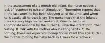 In the assessment of a 1-month-old infant, the nurse notices a lack of response to noise or stimulation. The mother reports that in the last week he has been sleeping all of the time, and when he is awake all he does is cry. The nurse hears that the infant's cries are very high pitched and shrill. What is the most appropriate response by the nurse? A. Refer the infant for further testing. B. Talk with the mother about eating habits. C. Do nothing; these are expected findings for an infant this age. D. Tell the mother to bring the baby back in 1 week for a recheck.