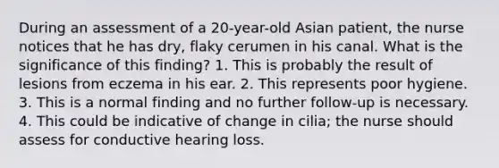 During an assessment of a 20-year-old Asian patient, the nurse notices that he has dry, flaky cerumen in his canal. What is the significance of this finding? 1. This is probably the result of lesions from eczema in his ear. 2. This represents poor hygiene. 3. This is a normal finding and no further follow-up is necessary. 4. This could be indicative of change in cilia; the nurse should assess for conductive hearing loss.