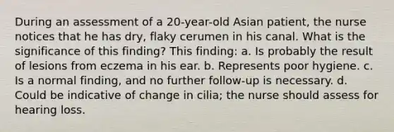 During an assessment of a 20-year-old Asian patient, the nurse notices that he has dry, flaky cerumen in his canal. What is the significance of this finding? This finding: a. Is probably the result of lesions from eczema in his ear. b. Represents poor hygiene. c. Is a normal finding, and no further follow-up is necessary. d. Could be indicative of change in cilia; the nurse should assess for hearing loss.