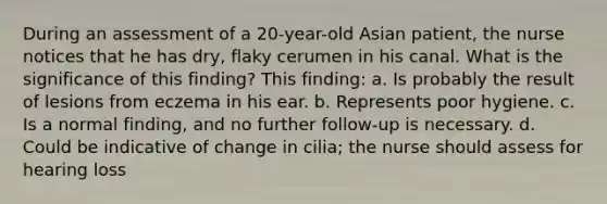 During an assessment of a 20-year-old Asian patient, the nurse notices that he has dry, flaky cerumen in his canal. What is the significance of this finding? This finding: a. Is probably the result of lesions from eczema in his ear. b. Represents poor hygiene. c. Is a normal finding, and no further follow-up is necessary. d. Could be indicative of change in cilia; the nurse should assess for hearing loss