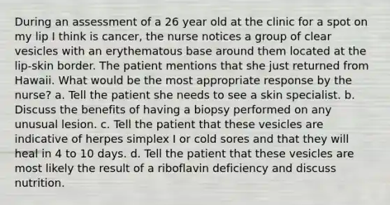 During an assessment of a 26 year old at the clinic for a spot on my lip I think is cancer, the nurse notices a group of clear vesicles with an erythematous base around them located at the lip-skin border. The patient mentions that she just returned from Hawaii. What would be the most appropriate response by the nurse? a. Tell the patient she needs to see a skin specialist. b. Discuss the benefits of having a biopsy performed on any unusual lesion. c. Tell the patient that these vesicles are indicative of herpes simplex I or cold sores and that they will heal in 4 to 10 days. d. Tell the patient that these vesicles are most likely the result of a riboflavin deficiency and discuss nutrition.