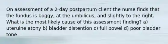 On assessment of a 2-day postpartum client the nurse finds that the fundus is boggy, at the umbilicus, and slightly to the right. What is the most likely cause of this assessment finding? a) uteruine atony b) bladder distention c) full bowel d) poor bladder tone