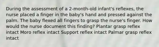 During the assessment of a 2-month-old infant's reflexes, the nurse placed a finger in the baby's hand and pressed against the palm. The baby flexed all fingers to grasp the nurse's finger. How would the nurse document this finding? Plantar grasp reflex intact Moro reflex intact Support reflex intact Palmar grasp reflex intact