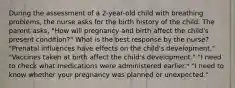 During the assessment of a 2-year-old child with breathing problems, the nurse asks for the birth history of the child. The parent asks, "How will pregnancy and birth affect the child's present condition?" What is the best response by the nurse? "Prenatal influences have effects on the child's development." "Vaccines taken at birth affect the child's development." "I need to check what medications were administered earlier." "I need to know whether your pregnancy was planned or unexpected."