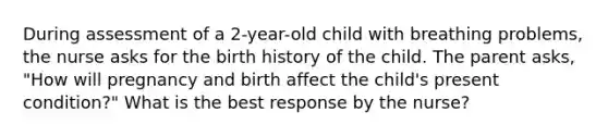 During assessment of a 2-year-old child with breathing problems, the nurse asks for the birth history of the child. The parent asks, "How will pregnancy and birth affect the child's present condition?" What is the best response by the nurse?