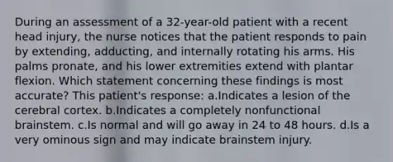 During an assessment of a 32-year-old patient with a recent head injury, the nurse notices that the patient responds to pain by extending, adducting, and internally rotating his arms. His palms pronate, and his lower extremities extend with plantar flexion. Which statement concerning these findings is most accurate? This patient's response: a.Indicates a lesion of the cerebral cortex. b.Indicates a completely nonfunctional brainstem. c.Is normal and will go away in 24 to 48 hours. d.Is a very ominous sign and may indicate brainstem injury.