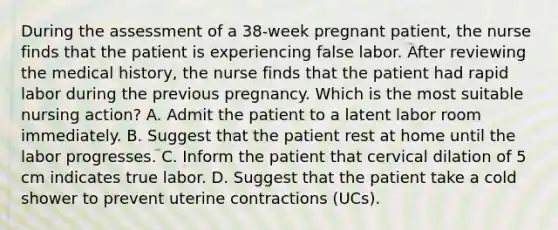 During the assessment of a 38-week pregnant patient, the nurse finds that the patient is experiencing false labor. After reviewing the medical history, the nurse finds that the patient had rapid labor during the previous pregnancy. Which is the most suitable nursing action? A. Admit the patient to a latent labor room immediately. B. Suggest that the patient rest at home until the labor progresses. C. Inform the patient that cervical dilation of 5 cm indicates true labor. D. Suggest that the patient take a cold shower to prevent uterine contractions (UCs).