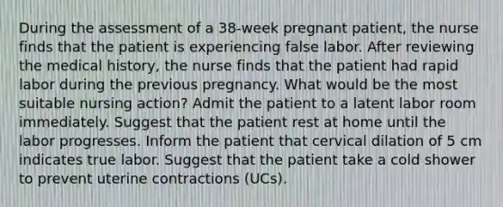 During the assessment of a 38-week pregnant patient, the nurse finds that the patient is experiencing false labor. After reviewing the medical history, the nurse finds that the patient had rapid labor during the previous pregnancy. What would be the most suitable nursing action? Admit the patient to a latent labor room immediately. Suggest that the patient rest at home until the labor progresses. Inform the patient that cervical dilation of 5 cm indicates true labor. Suggest that the patient take a cold shower to prevent uterine contractions (UCs).