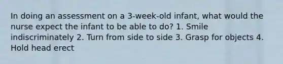 In doing an assessment on a 3-week-old infant, what would the nurse expect the infant to be able to do? 1. Smile indiscriminately 2. Turn from side to side 3. Grasp for objects 4. Hold head erect