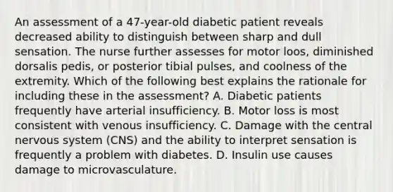 An assessment of a 47-year-old diabetic patient reveals decreased ability to distinguish between sharp and dull sensation. The nurse further assesses for motor loos, diminished dorsalis pedis, or posterior tibial pulses, and coolness of the extremity. Which of the following best explains the rationale for including these in the assessment? A. Diabetic patients frequently have arterial insufficiency. B. Motor loss is most consistent with venous insufficiency. C. Damage with the central nervous system (CNS) and the ability to interpret sensation is frequently a problem with diabetes. D. Insulin use causes damage to microvasculature.