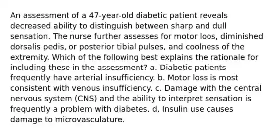 An assessment of a 47-year-old diabetic patient reveals decreased ability to distinguish between sharp and dull sensation. The nurse further assesses for motor loos, diminished dorsalis pedis, or posterior tibial pulses, and coolness of the extremity. Which of the following best explains the rationale for including these in the assessment? a. Diabetic patients frequently have arterial insufficiency. b. Motor loss is most consistent with venous insufficiency. c. Damage with the central nervous system (CNS) and the ability to interpret sensation is frequently a problem with diabetes. d. Insulin use causes damage to microvasculature.