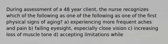 During assessment of a 48 year client, the nurse recognizes which of the following as one of the following as one of the first physical signs of aging? a) experiencing more frequent aches and pain b) failing eyesight, especially close vision c) increasing loss of muscle tone d) accepting limitations while