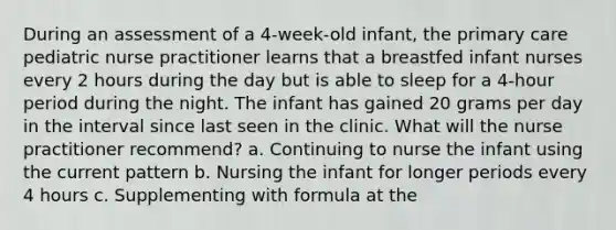 During an assessment of a 4-week-old infant, the primary care pediatric nurse practitioner learns that a breastfed infant nurses every 2 hours during the day but is able to sleep for a 4-hour period during the night. The infant has gained 20 grams per day in the interval since last seen in the clinic. What will the nurse practitioner recommend? a. Continuing to nurse the infant using the current pattern b. Nursing the infant for longer periods every 4 hours c. Supplementing with formula at the