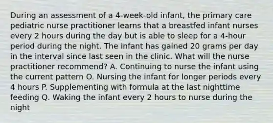 During an assessment of a 4-week-old infant, the primary care pediatric nurse practitioner learns that a breastfed infant nurses every 2 hours during the day but is able to sleep for a 4-hour period during the night. The infant has gained 20 grams per day in the interval since last seen in the clinic. What will the nurse practitioner recommend? A. Continuing to nurse the infant using the current pattern O. Nursing the infant for longer periods every 4 hours P. Supplementing with formula at the last nighttime feeding Q. Waking the infant every 2 hours to nurse during the night