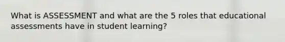 What is ASSESSMENT and what are the 5 roles that educational assessments have in student learning?