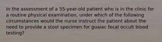 In the assessment of a 55-year-old patient who is in the clinic for a routine physical examination, under which of the following circumstances would the nurse instruct the patient about the need to provide a stool specimen for guaiac fecal occult blood testing?