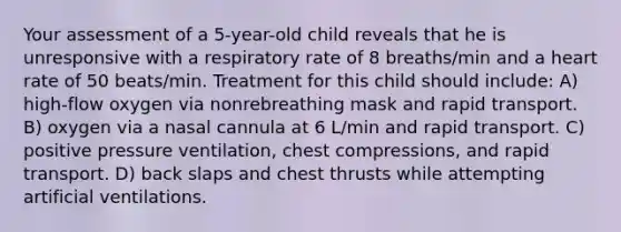 Your assessment of a 5-year-old child reveals that he is unresponsive with a respiratory rate of 8 breaths/min and a heart rate of 50 beats/min. Treatment for this child should include: A) high-flow oxygen via nonrebreathing mask and rapid transport. B) oxygen via a nasal cannula at 6 L/min and rapid transport. C) positive pressure ventilation, chest compressions, and rapid transport. D) back slaps and chest thrusts while attempting artificial ventilations.