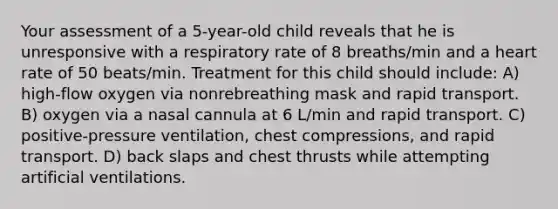 Your assessment of a 5-year-old child reveals that he is unresponsive with a respiratory rate of 8 breaths/min and a heart rate of 50 beats/min. Treatment for this child should include: A) high-flow oxygen via nonrebreathing mask and rapid transport. B) oxygen via a nasal cannula at 6 L/min and rapid transport. C) positive-pressure ventilation, chest compressions, and rapid transport. D) back slaps and chest thrusts while attempting artificial ventilations.