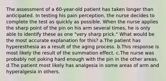 The assessment of a 60-year-old patient has taken longer than anticipated. In testing his pain perception, the nurse decides to complete the test as quickly as possible. When the nurse applies the sharp point of the pin on his arm several times, he is only able to identify these as one "very sharp prick." What would be the most accurate explanation for this? a.The patient has hyperesthesia as a result of the aging process. b.This response is most likely the result of the summation effect. c.The nurse was probably not poking hard enough with the pin in the other areas. d.The patient most likely has analgesia in some areas of arm and hyperalgesia in others.