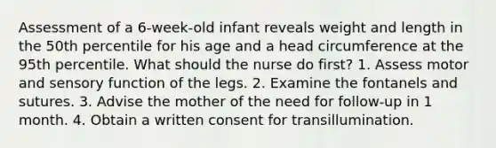 Assessment of a 6-week-old infant reveals weight and length in the 50th percentile for his age and a head circumference at the 95th percentile. What should the nurse do first? 1. Assess motor and sensory function of the legs. 2. Examine the fontanels and sutures. 3. Advise the mother of the need for follow-up in 1 month. 4. Obtain a written consent for transillumination.