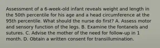 Assessment of a 6-week-old infant reveals weight and length in the 50th percentile for his age and a head circumference at the 95th percentile. What should the nurse do first? A. Assess motor and sensory function of the legs. B. Examine the fontanels and sutures. C. Advise the mother of the need for follow-up in 1 month. D. Obtain a written consent for transillumination.