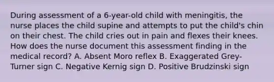 During assessment of a 6-year-old child with meningitis, the nurse places the child supine and attempts to put the child's chin on their chest. The child cries out in pain and flexes their knees. How does the nurse document this assessment finding in the medical record? A. Absent Moro reflex B. Exaggerated Grey-Turner sign C. Negative Kernig sign D. Positive Brudzinski sign