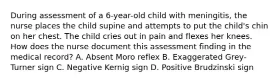 During assessment of a 6-year-old child with meningitis, the nurse places the child supine and attempts to put the child's chin on her chest. The child cries out in pain and flexes her knees. How does the nurse document this assessment finding in the medical record? A. Absent Moro reflex B. Exaggerated Grey-Turner sign C. Negative Kernig sign D. Positive Brudzinski sign