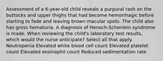 Assessment of a 6-year-old child reveals a purpural rash on the buttocks and upper thighs that had become hemorrhagic before starting to fade and leaving brown macular spots. The child also has gross hematuria. A diagnosis of Henoch-Schonlein syndrome is made. When reviewing the child's laboratory test results, which would the nurse anticipate? Select all that apply. Neutropenia Elevated white blood cell count Elevated platelet count Elevated eosinophil count Reduced sedimentation rate