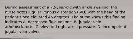 During assessment of a 72-year-old with ankle swelling, the nurse notes jugular venous distention (JVD) with the head of the patient's bed elevated 45 degrees. The nurse knows this finding indicates A. decreased fluid volume. B. jugular vein atherosclerosis. C. elevated right atrial pressure. D. incompetent jugular vein valves.