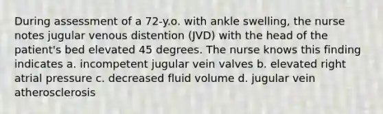 During assessment of a 72-y.o. with ankle swelling, the nurse notes jugular venous distention (JVD) with the head of the patient's bed elevated 45 degrees. The nurse knows this finding indicates a. incompetent jugular vein valves b. elevated right atrial pressure c. decreased fluid volume d. jugular vein atherosclerosis