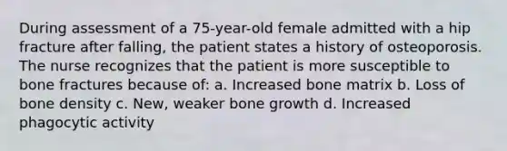 During assessment of a 75-year-old female admitted with a hip fracture after falling, the patient states a history of osteoporosis. The nurse recognizes that the patient is more susceptible to bone fractures because of: a. Increased bone matrix b. Loss of bone density c. New, weaker bone growth d. Increased phagocytic activity