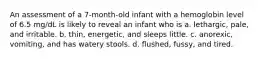 An assessment of a 7-month-old infant with a hemoglobin level of 6.5 mg/dL is likely to reveal an infant who is a. lethargic, pale, and irritable. b. thin, energetic, and sleeps little. c. anorexic, vomiting, and has watery stools. d. flushed, fussy, and tired.