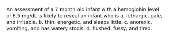 An assessment of a 7-month-old infant with a hemoglobin level of 6.5 mg/dL is likely to reveal an infant who is a. lethargic, pale, and irritable. b. thin, energetic, and sleeps little. c. anorexic, vomiting, and has watery stools. d. flushed, fussy, and tired.