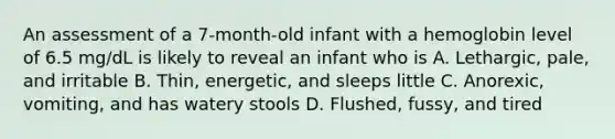 An assessment of a 7-month-old infant with a hemoglobin level of 6.5 mg/dL is likely to reveal an infant who is A. Lethargic, pale, and irritable B. Thin, energetic, and sleeps little C. Anorexic, vomiting, and has watery stools D. Flushed, fussy, and tired