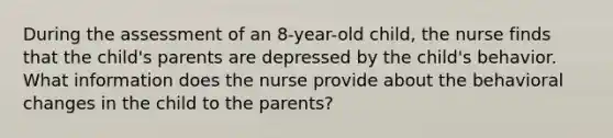 During the assessment of an 8-year-old child, the nurse finds that the child's parents are depressed by the child's behavior. What information does the nurse provide about the behavioral changes in the child to the parents?