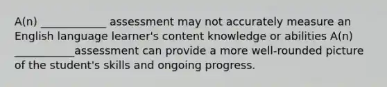 A(n) ____________ assessment may not accurately measure an English language learner's content knowledge or abilities A(n) ___________assessment can provide a more well-rounded picture of the student's skills and ongoing progress.