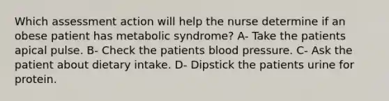 Which assessment action will help the nurse determine if an obese patient has metabolic syndrome? A- Take the patients apical pulse. B- Check the patients blood pressure. C- Ask the patient about dietary intake. D- Dipstick the patients urine for protein.