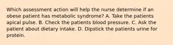 Which assessment action will help the nurse determine if an obese patient has metabolic syndrome? A. Take the patients apical pulse. B. Check the patients blood pressure. C. Ask the patient about dietary intake. D. Dipstick the patients urine for protein.