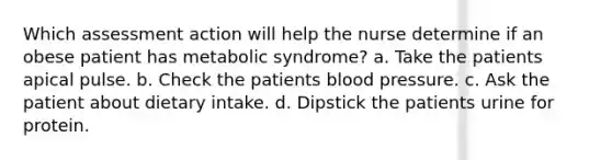 Which assessment action will help the nurse determine if an obese patient has metabolic syndrome? a. Take the patients apical pulse. b. Check the patients blood pressure. c. Ask the patient about dietary intake. d. Dipstick the patients urine for protein.