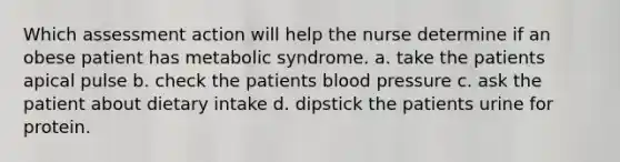 Which assessment action will help the nurse determine if an obese patient has metabolic syndrome. a. take the patients apical pulse b. check the patients blood pressure c. ask the patient about dietary intake d. dipstick the patients urine for protein.