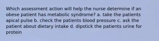 Which assessment action will help the nurse determine if an obese patient has metabolic syndrome? a. take the patients apical pulse b. check the patients blood pressure c. ask the patient about dietary intake d. dipstick the patients urine for protein