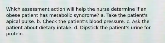 Which assessment action will help the nurse determine if an obese patient has metabolic syndrome? a. Take the patient's apical pulse. b. Check the patient's blood pressure. c. Ask the patient about dietary intake. d. Dipstick the patient's urine for protein.