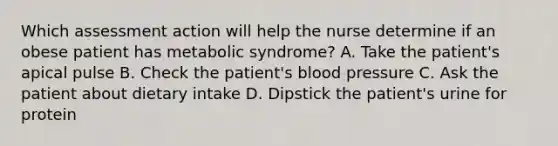 Which assessment action will help the nurse determine if an obese patient has metabolic syndrome? A. Take the patient's apical pulse B. Check the patient's blood pressure C. Ask the patient about dietary intake D. Dipstick the patient's urine for protein