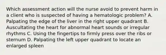 Which assessment action will the nurse avoid to prevent harm in a client who is suspected of having a hematologic problem? A. Palpating the edge of the liver in the right upper quadrant B. Auscultating the heart for abnormal heart sounds or irregular rhythms C. Using the fingertips to firmly press over the ribs or sternum D. Palpating the left upper quadrant to locate an enlarged spleen