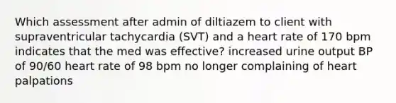 Which assessment after admin of diltiazem to client with supraventricular tachycardia (SVT) and a heart rate of 170 bpm indicates that the med was effective? increased urine output BP of 90/60 heart rate of 98 bpm no longer complaining of heart palpations