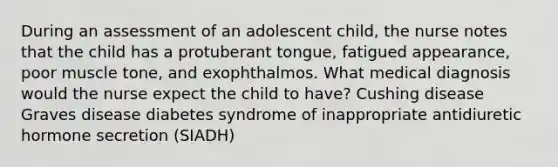 During an assessment of an adolescent child, the nurse notes that the child has a protuberant tongue, fatigued appearance, poor muscle tone, and exophthalmos. What medical diagnosis would the nurse expect the child to have? Cushing disease Graves disease diabetes syndrome of inappropriate antidiuretic hormone secretion (SIADH)