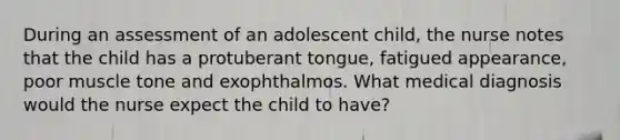 During an assessment of an adolescent child, the nurse notes that the child has a protuberant tongue, fatigued appearance, poor muscle tone and exophthalmos. What medical diagnosis would the nurse expect the child to have?