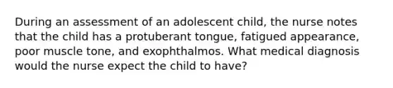 During an assessment of an adolescent child, the nurse notes that the child has a protuberant tongue, fatigued appearance, poor muscle tone, and exophthalmos. What medical diagnosis would the nurse expect the child to have?