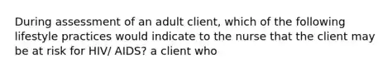 During assessment of an adult client, which of the following lifestyle practices would indicate to the nurse that the client may be at risk for HIV/ AIDS? a client who